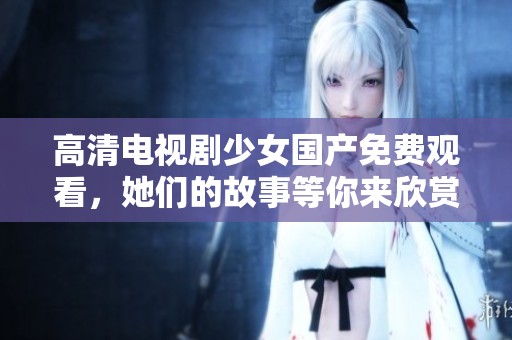 高清电视剧少女国产免费观看，她们的故事等你来欣赏！