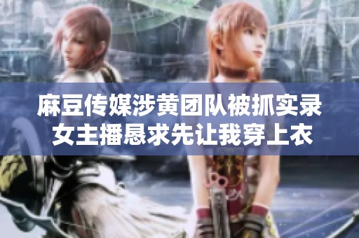 麻豆传媒涉黄团队被抓实录 女主播恳求先让我穿上衣服再处理