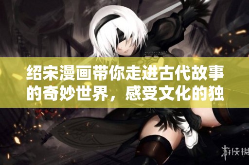 绍宋漫画带你走进古代故事的奇妙世界，感受文化的独特魅力