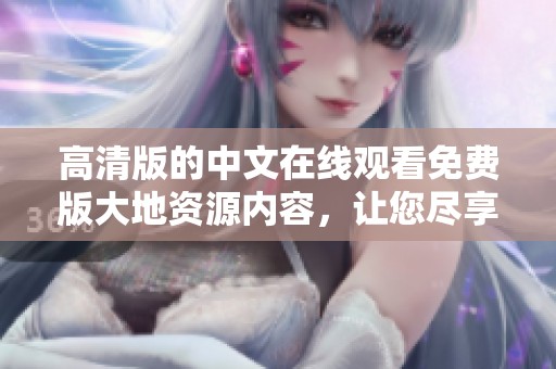 高清版的中文在线观看免费版大地资源内容，让您尽享精彩体验