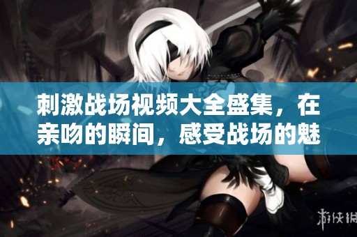 刺激战场视频大全盛集，在亲吻的瞬间，感受战场的魅力与激情