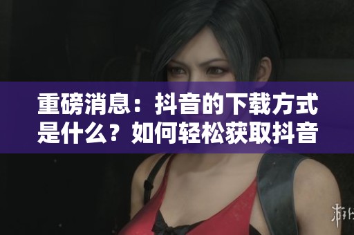 重磅消息：抖音的下载方式是什么？如何轻松获取抖音视频？