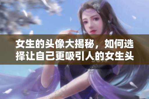 女生的头像大揭秘，如何选择让自己更吸引人的女生头像呢