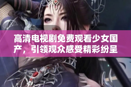 高清电视剧免费观看少女国产，引领观众感受精彩纷呈的故事世界