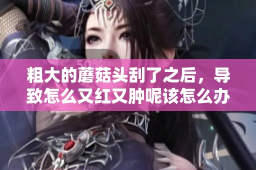 粗大的蘑菇头刮了之后，导致怎么又红又肿呢该怎么办呢
