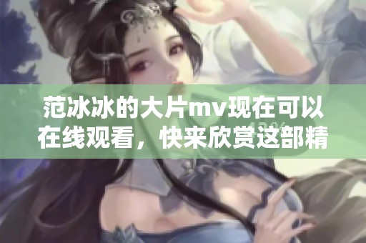 范冰冰的大片mv现在可以在线观看，快来欣赏这部精彩作品吧！