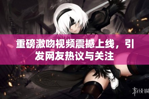 重磅激吻视频震撼上线，引发网友热议与关注