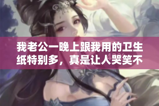 我老公一晚上跟我用的卫生纸特别多，真是让人哭笑不得的经历