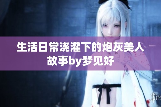 生活日常浇灌下的炮灰美人故事by梦见好