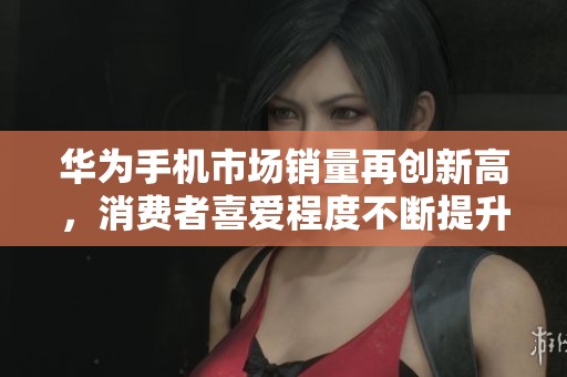华为手机市场销量再创新高，消费者喜爱程度不断提升