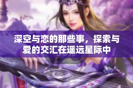 深空与恋的那些事，探索与爱的交汇在遥远星际中