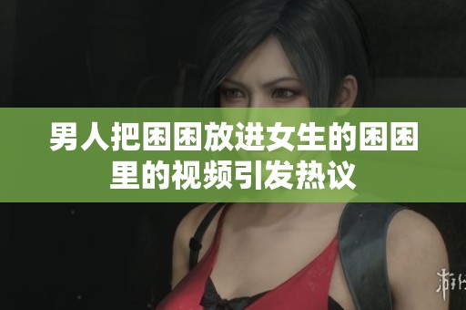 男人把困困放进女生的困困里的视频引发热议