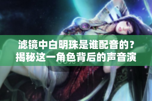 滤镜中白明珠是谁配音的？揭秘这一角色背后的声音演员