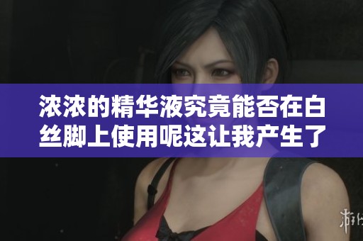 浓浓的精华液究竟能否在白丝脚上使用呢这让我产生了一些疑问