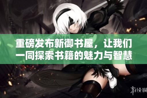 重磅发布新御书屋，让我们一同探索书籍的魅力与智慧