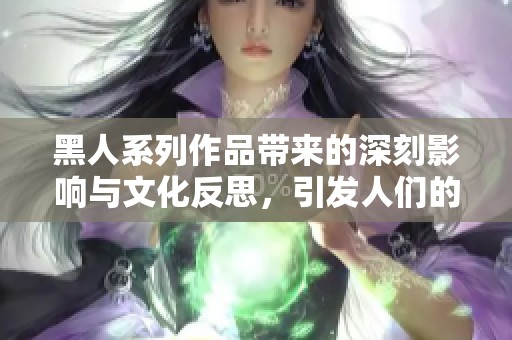 黑人系列作品带来的深刻影响与文化反思，引发人们的广泛关注与讨论