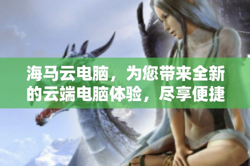 海马云电脑，为您带来全新的云端电脑体验，尽享便捷与效率。