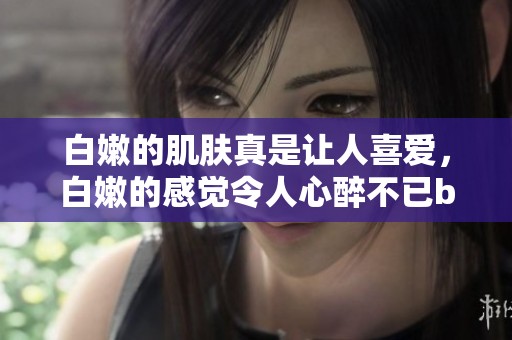 白嫩的肌肤真是让人喜爱，白嫩的感觉令人心醉不已bbbbbbbbb