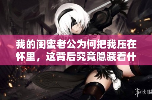 我的闺蜜老公为何把我压在怀里，这背后究竟隐藏着什么秘密呢