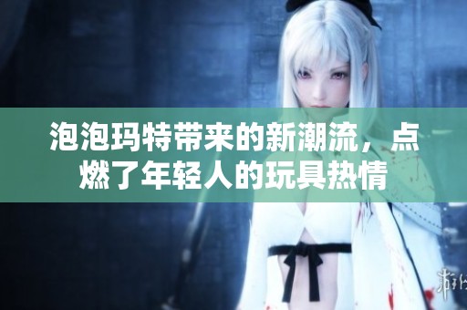 泡泡玛特带来的新潮流，点燃了年轻人的玩具热情