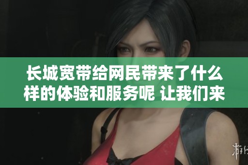 长城宽带给网民带来了什么样的体验和服务呢 让我们来了解一下吧