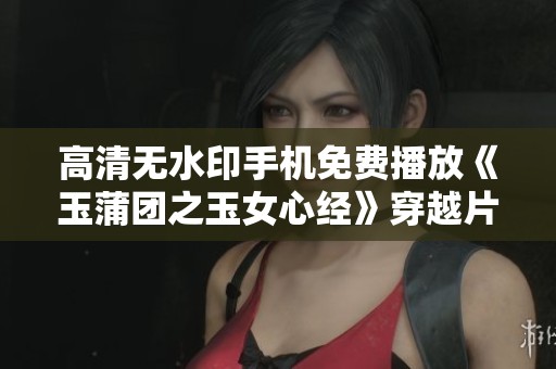 高清无水印手机免费播放《玉蒲团之玉女心经》穿越片，尽在淘剧影视观看体验！