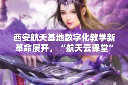 西安航天基地数字化教学新革命展开，“航天云课堂”迎来第三期活动！