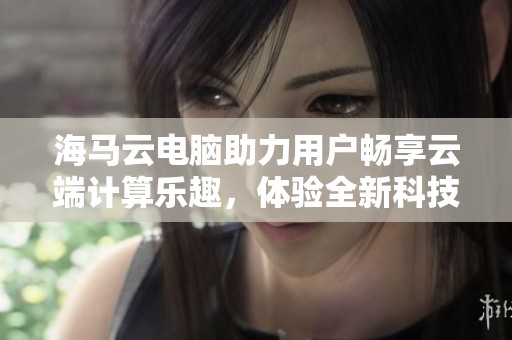 海马云电脑助力用户畅享云端计算乐趣，体验全新科技带来的便捷与创新