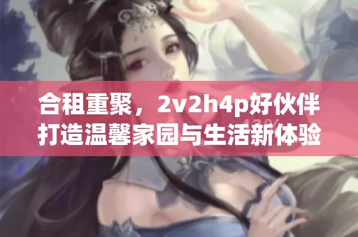 合租重聚，2v2h4p好伙伴打造温馨家园与生活新体验