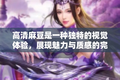 高清麻豆是一种独特的视觉体验，展现魅力与质感的完美结合