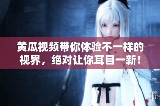 黄瓜视频带你体验不一样的视界，绝对让你耳目一新！