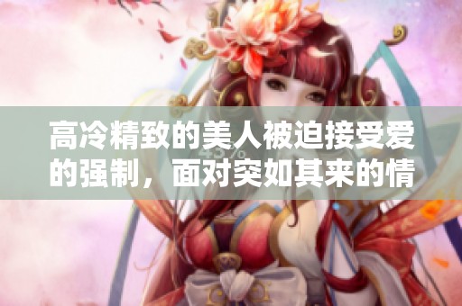 高冷精致的美人被迫接受爱的强制，面对突如其来的情感冲击。