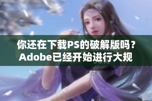 你还在下载PS的破解版吗？Adobe已经开始进行大规模抓捕行动了！