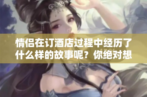 情侣在订酒店过程中经历了什么样的故事呢？你绝对想了解他们的经历。