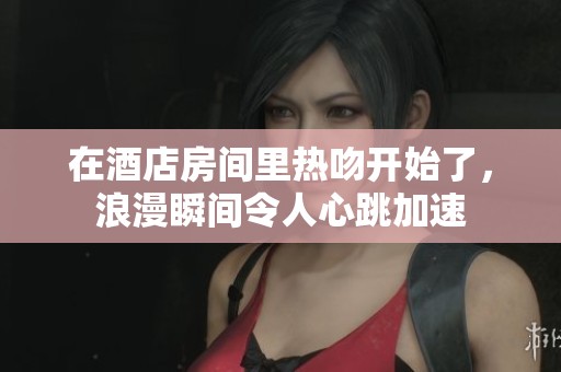 在酒店房间里热吻开始了，浪漫瞬间令人心跳加速