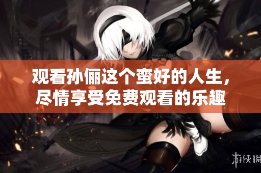 观看孙俪这个蛮好的人生，尽情享受免费观看的乐趣