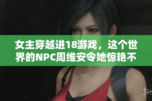 女主穿越进18游戏，这个世界的NPC周维安令她惊艳不已