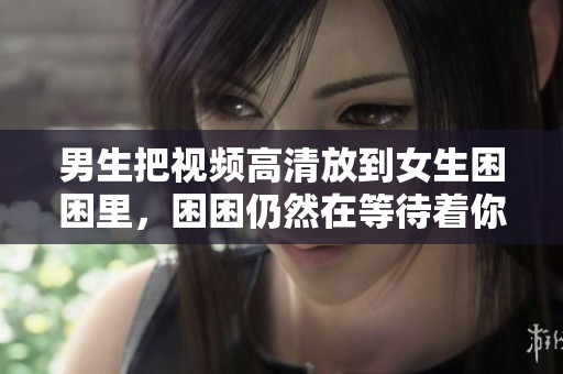 男生把视频高清放到女生困困里，困困仍然在等待着你们的到来