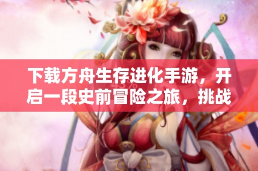 下载方舟生存进化手游，开启一段史前冒险之旅，挑战未知世界的精彩体验。