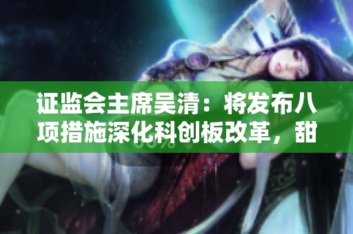 证监会主席吴清：将发布八项措施深化科创板改革，甜心先生下载内容详解