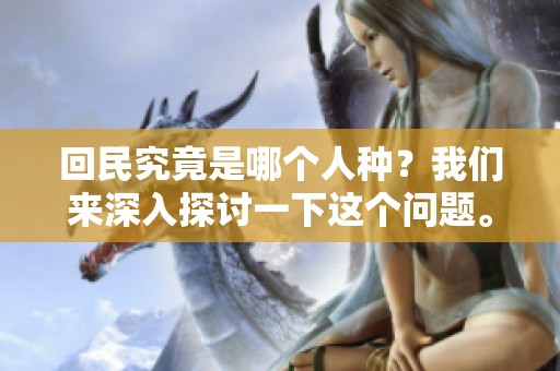 回民究竟是哪个人种？我们来深入探讨一下这个问题。