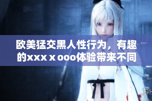 欧美猛交黑人性行为，有趣的xxxⅹooo体验带来不同刺激