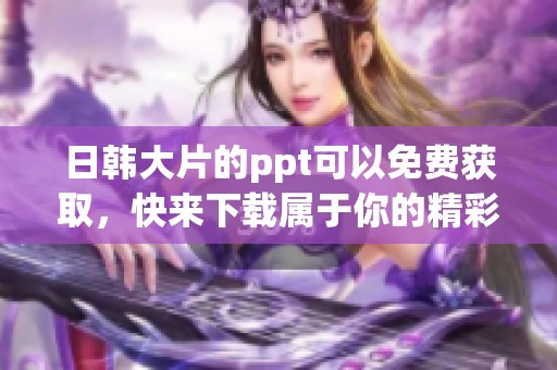 日韩大片的ppt可以免费获取，快来下载属于你的精彩ppt吧