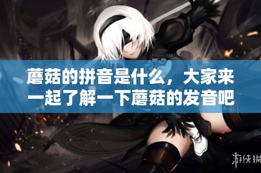 蘑菇的拼音是什么，大家来一起了解一下蘑菇的发音吧