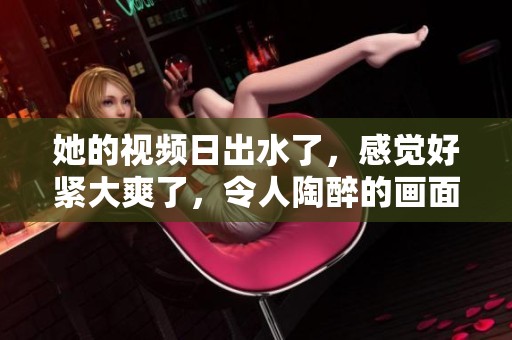 她的视频日出水了，感觉好紧大爽了，令人陶醉的画面展现了美好时刻。