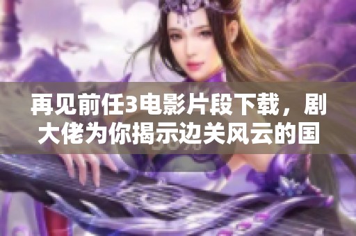 再见前任3电影片段下载，剧大佬为你揭示边关风云的国宝档案魅力