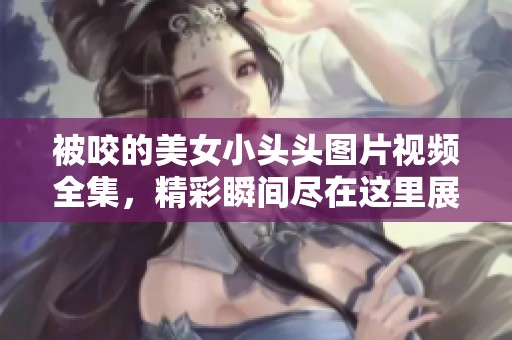 被咬的美女小头头图片视频全集，精彩瞬间尽在这里展现