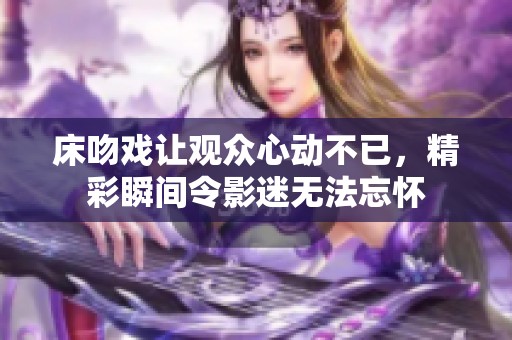 床吻戏让观众心动不已，精彩瞬间令影迷无法忘怀