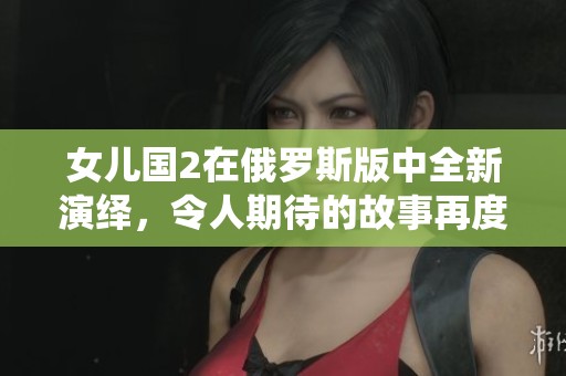 女儿国2在俄罗斯版中全新演绎，令人期待的故事再度展开