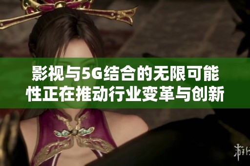 影视与5G结合的无限可能性正在推动行业变革与创新